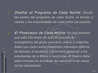 COMPARTIENDO
ESPERANZA
154
2.2. Diseñar el Programa de Cada Noche:Diseñar el Programa de Cada Noche: DecidirDecidir
las partes del programa de cada noche, el tiempo alas partes del programa de cada noche, el tiempo a
usarse y los responsables de cada parte (se pautea).usarse y los responsables de cada parte (se pautea).
3.3. El Predicador de Cada Noche:El Predicador de Cada Noche: Es una personaEs una persona
que está informado de todo el proceso deque está informado de todo el proceso de
evangelismo del grupo (siembra, cultivo y cosecha).evangelismo del grupo (siembra, cultivo y cosecha).
Sabe que cada noche presentará mensajes bíblicosSabe que cada noche presentará mensajes bíblicos
de llamado al bautismo y terminará apelando a losde llamado al bautismo y terminará apelando a los
estudiantes de la Biblia a bautizarse. El mismo debeestudiantes de la Biblia a bautizarse. El mismo debe
estar inmerso en el trabajo de visitación a las casasestar inmerso en el trabajo de visitación a las casas
de los estudiantes.de los estudiantes.
 