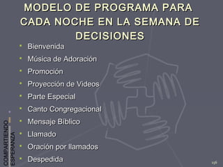 COMPARTIENDO
ESPERANZA
156
MODELO DE PROGRAMA PARAMODELO DE PROGRAMA PARA
CADA NOCHE EN LA SEMANA DECADA NOCHE EN LA SEMANA DE
DECISIONESDECISIONES
 BienvenidaBienvenida
 Música de AdoraciónMúsica de Adoración
 PromociónPromoción
 Proyección de VideosProyección de Videos
 Parte EspecialParte Especial
 Canto CongregacionalCanto Congregacional
 Mensaje BíblicoMensaje Bíblico
 LlamadoLlamado
 Oración por llamadosOración por llamados
 DespedidaDespedida
 