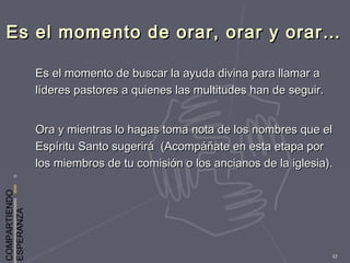COMPARTIENDO
ESPERANZA
17
Es el momento de orar, orar y orar…Es el momento de orar, orar y orar…
Es el momento de buscar la ayuda divina para llamar aEs el momento de buscar la ayuda divina para llamar a
líderes pastores a quienes las multitudes han de seguir.líderes pastores a quienes las multitudes han de seguir.
Ora y mientras lo hagas toma nota de los nombres que elOra y mientras lo hagas toma nota de los nombres que el
Espíritu Santo sugerirá (Acompáñate en esta etapa porEspíritu Santo sugerirá (Acompáñate en esta etapa por
los miembros de tu comisión o los ancianos de la iglesia).los miembros de tu comisión o los ancianos de la iglesia).
 