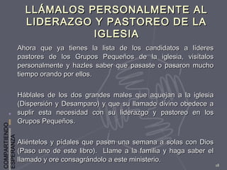 COMPARTIENDO
ESPERANZA
18
LLÁMALOS PERSONALMENTE ALLLÁMALOS PERSONALMENTE AL
LIDERAZGO Y PASTOREO DE LALIDERAZGO Y PASTOREO DE LA
IGLESIAIGLESIA
Ahora que ya tienes la lista de los candidatos a líderesAhora que ya tienes la lista de los candidatos a líderes
pastores de los Grupos Pequeños de la iglesia, visítalospastores de los Grupos Pequeños de la iglesia, visítalos
personalmente y hazles saber que pasaste o pasaron muchopersonalmente y hazles saber que pasaste o pasaron mucho
tiempo orando por ellos.tiempo orando por ellos.
Háblales de los dos grandes males que aquejan a la iglesiaHáblales de los dos grandes males que aquejan a la iglesia
(Dispersión y Desamparo) y que su llamado divino obedece a(Dispersión y Desamparo) y que su llamado divino obedece a
suplir esta necesidad con su liderazgo y pastoreo en lossuplir esta necesidad con su liderazgo y pastoreo en los
Grupos Pequeños.Grupos Pequeños.
Aliéntelos y pídales que pasen una semana a solas con DiosAliéntelos y pídales que pasen una semana a solas con Dios
(Paso uno de este libro). Llame a la familia y haga saber el(Paso uno de este libro). Llame a la familia y haga saber el
llamado y ore consagrándolo a este ministerio.llamado y ore consagrándolo a este ministerio.
 