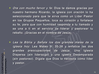 COMPARTIENDO
ESPERANZA
23
► Ore con mucho fervor y feOre con mucho fervor y fe : Dios te damos gracias por: Dios te damos gracias por
nuestro hermano Ricardo, la iglesia con oración lo hanuestro hermano Ricardo, la iglesia con oración lo ha
seleccionado para que te sirva como un Líder Pastorseleccionado para que te sirva como un Líder Pastor
en los Grupos Pequeños, toca su corazón y fortaleceen los Grupos Pequeños, toca su corazón y fortalece
su fe, para que con humildad responda a tu llamado ysu fe, para que con humildad responda a tu llamado y
se una a ti en el servicio de liderar y pastorear tuse una a ti en el servicio de liderar y pastorear tu
rebaño. ¡Gracias en el nombre de Jesús¡rebaño. ¡Gracias en el nombre de Jesús¡
► Lea la Biblia y Señale los dos grandes males de laLea la Biblia y Señale los dos grandes males de la
iglesia hoyiglesia hoy : Lea Mateo 9: 35-38 y enfatice las dos: Lea Mateo 9: 35-38 y enfatice las dos
grandes preocupaciones de Jesús: Una Iglesiagrandes preocupaciones de Jesús: Una Iglesia
Dispersa (sin liderazgo) y una iglesia DesamparadaDispersa (sin liderazgo) y una iglesia Desamparada
(sin pastoreo). Dígale que Dios lo necesita cómo líder(sin pastoreo). Dígale que Dios lo necesita cómo líder
y pastor.y pastor.
 