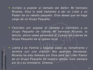 COMPARTIENDO
ESPERANZA
24
► Invítelo a aceptar el llamado del SeñorInvítelo a aceptar el llamado del Señor : Mi hermano: Mi hermano
Ricardo, Dios lo está llamando a ser un Líder y unRicardo, Dios lo está llamando a ser un Líder y un
Pastor de un rebaño pequeño. Dios desea que se hagaPastor de un rebaño pequeño. Dios desea que se haga
cargo de un Grupo Pequeño.cargo de un Grupo Pequeño.
► Felicítelo por aceptar el llamado e Inscríbalo a suFelicítelo por aceptar el llamado e Inscríbalo a su
Grupo Pequeño de líderesGrupo Pequeño de líderes : Mi hermano Ricardo, lo: Mi hermano Ricardo, lo
felicito, ahora usted pertenece al Cuerpo de Líderes defelicito, ahora usted pertenece al Cuerpo de Líderes de
Grupo Pequeño de la iglesia local.Grupo Pequeño de la iglesia local.
► Llame a su Familia y hágales saber su llamamiento yLlame a su Familia y hágales saber su llamamiento y
termine con una oracióntermine con una oración : Mis queridos hermanos,: Mis queridos hermanos,
Ricardo ha sido llamado por Dios para ser Líder PastorRicardo ha sido llamado por Dios para ser Líder Pastor
de un Grupo Pequeño de nuestra iglesia, oren siemprede un Grupo Pequeño de nuestra iglesia, oren siempre
por él y su ministerio. Oremos.por él y su ministerio. Oremos.
 