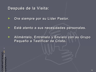 COMPARTIENDO
ESPERANZA
25
Después de la Visita:Después de la Visita:
► Ore siempre por su Líder Pastor.Ore siempre por su Líder Pastor.
► Esté atento a sus necesidades personales.Esté atento a sus necesidades personales.
► Aliméntelo, Entrénelo y Envíelo con su GrupoAliméntelo, Entrénelo y Envíelo con su Grupo
Pequeño a Testificar de Cristo.Pequeño a Testificar de Cristo.
 