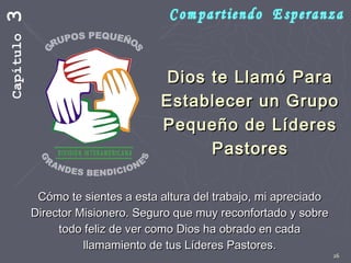 26
Dios te Llamó ParaDios te Llamó Para
Establecer un GrupoEstablecer un Grupo
Pequeño de LíderesPequeño de Líderes
PastoresPastores
Cómo te sientes a esta altura del trabajo, mi apreciadoCómo te sientes a esta altura del trabajo, mi apreciado
Director Misionero. Seguro que muy reconfortado y sobreDirector Misionero. Seguro que muy reconfortado y sobre
todo feliz de ver como Dios ha obrado en cadatodo feliz de ver como Dios ha obrado en cada
llamamiento de tus Líderes Pastores.llamamiento de tus Líderes Pastores.
Capítulo3
 