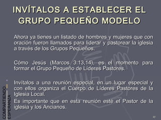 COMPARTIENDO
ESPERANZA
27
INVÍTALOS A ESTABLECER ELINVÍTALOS A ESTABLECER EL
GRUPO PEQUEÑO MODELOGRUPO PEQUEÑO MODELO
Ahora ya tienes un listado de hombres y mujeres que conAhora ya tienes un listado de hombres y mujeres que con
oración fueron llamados para liderar y pastorear la iglesiaoración fueron llamados para liderar y pastorear la iglesia
a través de los Grupos Pequeños.a través de los Grupos Pequeños.
Cómo Jesús (Marcos 3:13,14), es el momento paraCómo Jesús (Marcos 3:13,14), es el momento para
formar el Grupo Pequeño de Líderes Pastores.formar el Grupo Pequeño de Líderes Pastores.
Invítalos a una reunión especial, en un lugar especial yInvítalos a una reunión especial, en un lugar especial y
con ellos organiza el Cuerpo de Líderes Pastores de lacon ellos organiza el Cuerpo de Líderes Pastores de la
Iglesia Local.Iglesia Local.
Es importante que en esta reunión esté el Pastor de laEs importante que en esta reunión esté el Pastor de la
iglesia y los Ancianos.iglesia y los Ancianos.
 