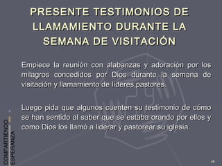 COMPARTIENDO
ESPERANZA
28
PRESENTE TESTIMONIOS DEPRESENTE TESTIMONIOS DE
LLAMAMIENTO DURANTE LALLAMAMIENTO DURANTE LA
SEMANA DE VISITACIÓNSEMANA DE VISITACIÓN
Empiece la reunión con alabanzas y adoración por losEmpiece la reunión con alabanzas y adoración por los
milagros concedidos por Dios durante la semana demilagros concedidos por Dios durante la semana de
visitación y llamamiento de líderes pastores.visitación y llamamiento de líderes pastores.
Luego pida que algunos cuenten su testimonio de cómoLuego pida que algunos cuenten su testimonio de cómo
se han sentido al saber que se estaba orando por ellos yse han sentido al saber que se estaba orando por ellos y
como Dios los llamó a liderar y pastorear su iglesia.como Dios los llamó a liderar y pastorear su iglesia.
 