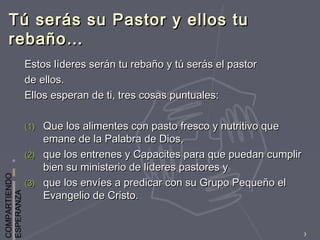 COMPARTIENDO
ESPERANZA
3
Tú serás su Pastor y ellos tuTú serás su Pastor y ellos tu
rebaño…rebaño…
Estos líderes serán tu rebaño y tú serás el pastorEstos líderes serán tu rebaño y tú serás el pastor
de ellos.de ellos.
Ellos esperan de ti, tres cosas puntuales:Ellos esperan de ti, tres cosas puntuales:
(1)(1) Que los alimentes con pasto fresco y nutritivo queQue los alimentes con pasto fresco y nutritivo que
emane de la Palabra de Dios,emane de la Palabra de Dios,
(2)(2) que los entrenes y Capacites para que puedan cumplirque los entrenes y Capacites para que puedan cumplir
bien su ministerio de líderes pastores ybien su ministerio de líderes pastores y
(3)(3) que los envíes a predicar con su Grupo Pequeño elque los envíes a predicar con su Grupo Pequeño el
Evangelio de Cristo.Evangelio de Cristo.
 