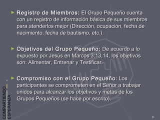 COMPARTIENDO
ESPERANZA
31
► Registro de Miembros:Registro de Miembros: El Grupo Pequeño cuentaEl Grupo Pequeño cuenta
con un registro de información básica de sus miembroscon un registro de información básica de sus miembros
para atenderlos mejor (Dirección, ocupación, fecha depara atenderlos mejor (Dirección, ocupación, fecha de
nacimiento, fecha de bautismo, etc.).nacimiento, fecha de bautismo, etc.).
► Objetivos del Grupo Pequeño:Objetivos del Grupo Pequeño: De acuerdo a loDe acuerdo a lo
expuesto por Jesús en Marcos 3:13,14, los objetivosexpuesto por Jesús en Marcos 3:13,14, los objetivos
son: Alimentar, Entrenar y Testificar.son: Alimentar, Entrenar y Testificar.
► Compromiso con el Grupo PequeñoCompromiso con el Grupo Pequeño : Los: Los
participantes se comprometen en el Señor a trabajarparticipantes se comprometen en el Señor a trabajar
unidos para alcanzar los objetivos y metas de losunidos para alcanzar los objetivos y metas de los
Grupos Pequeños (se hace por escrito).Grupos Pequeños (se hace por escrito).
 