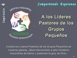 34
A los LíderesA los Líderes
Pastores de losPastores de los
GruposGrupos
PequeñosPequeños
A todos los Líderes Pastores de los Grupos Pequeños deA todos los Líderes Pastores de los Grupos Pequeños de
nuestras iglesias, ¡Sean bienvenidos a este ministerionuestras iglesias, ¡Sean bienvenidos a este ministerio
maravilloso de liderar y pastorear la grey de Dios ¡maravilloso de liderar y pastorear la grey de Dios ¡
Capítulo4
 