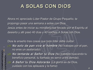 COMPARTIENDO
ESPERANZA
36
A SOLAS CON DIOSA SOLAS CON DIOS
Ahora mí apreciado Líder Pastor de Grupo Pequeño, teAhora mí apreciado Líder Pastor de Grupo Pequeño, te
propongo pasar una semana a solas con Dios.propongo pasar una semana a solas con Dios.
Jesús antes de iniciar su ministerio fue llevado por el Espíritu alJesús antes de iniciar su ministerio fue llevado por el Espíritu al
desierto y allí pasó 40 días y 40 noches A Solas con Dios.desierto y allí pasó 40 días y 40 noches A Solas con Dios.
Dios le enseño tres cosas que todo líder debe cuidar:Dios le enseño tres cosas que todo líder debe cuidar:
(1)(1) No solo de pan vive el hombreNo solo de pan vive el hombre (No trabajes por el pan,(No trabajes por el pan,
no eres un asalariado).no eres un asalariado).
(2)(2) No tentarás al Señor tu DiosNo tentarás al Señor tu Dios (No trabajes buscando tu(No trabajes buscando tu
beneficio personal, tu llamado es servir a los demás).beneficio personal, tu llamado es servir a los demás).
(3)(3) A Señor tu Dios AdorarásA Señor tu Dios Adorarás (La gloria es de Dios,(La gloria es de Dios,
cuidado con los aplausos y la fama)cuidado con los aplausos y la fama)
 