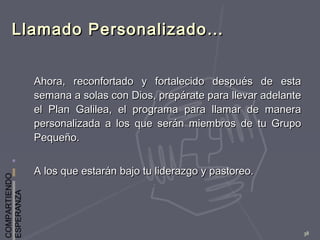 COMPARTIENDO
ESPERANZA
38
Llamado Personalizado…Llamado Personalizado…
Ahora, reconfortado y fortalecido después de estaAhora, reconfortado y fortalecido después de esta
semana a solas con Dios, prepárate para llevar adelantesemana a solas con Dios, prepárate para llevar adelante
el Plan Galilea, el programa para llamar de manerael Plan Galilea, el programa para llamar de manera
personalizada a los que serán miembros de tu Grupopersonalizada a los que serán miembros de tu Grupo
Pequeño.Pequeño.
A los que estarán bajo tu liderazgo y pastoreo.A los que estarán bajo tu liderazgo y pastoreo.
 