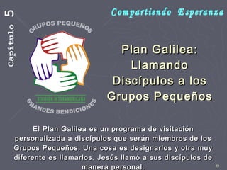 39
Plan Galilea:Plan Galilea:
LlamandoLlamando
Discípulos a losDiscípulos a los
Grupos PequeñosGrupos Pequeños
El Plan Galilea es un programa de visitaciónEl Plan Galilea es un programa de visitación
personalizada a discípulos que serán miembros de lospersonalizada a discípulos que serán miembros de los
Grupos Pequeños. Una cosa es designarlos y otra muyGrupos Pequeños. Una cosa es designarlos y otra muy
diferente es llamarlos. Jesús llamó a sus discípulos dediferente es llamarlos. Jesús llamó a sus discípulos de
manera personal.manera personal.
Capítulo5
 