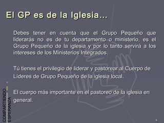 COMPARTIENDO
ESPERANZA
4
El GP es de la Iglesia…El GP es de la Iglesia…
Debes tener en cuenta que el Grupo Pequeño queDebes tener en cuenta que el Grupo Pequeño que
liderarás no es de tu departamento o ministerio, es elliderarás no es de tu departamento o ministerio, es el
Grupo Pequeño de la iglesia y por lo tanto servirá a losGrupo Pequeño de la iglesia y por lo tanto servirá a los
intereses de los Ministerios Integrados.intereses de los Ministerios Integrados.
Tú tienes el privilegio de liderar y pastorear al Cuerpo deTú tienes el privilegio de liderar y pastorear al Cuerpo de
Líderes de Grupo Pequeño de la iglesia local.Líderes de Grupo Pequeño de la iglesia local.
El cuerpo más importante en el pastoreo de la iglesia enEl cuerpo más importante en el pastoreo de la iglesia en
general.general.
 