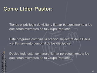 COMPARTIENDO
ESPERANZA
40
Como Líder Pastor:Como Líder Pastor:
Tienes el privilegio de visitar y llamar personalmente a losTienes el privilegio de visitar y llamar personalmente a los
que serán miembros de tu Grupo Pequeño.que serán miembros de tu Grupo Pequeño.
Este programa combina la oración, la lectura de la BibliaEste programa combina la oración, la lectura de la Biblia
y el llamamiento personal de los discípulos.y el llamamiento personal de los discípulos.
Dedica toda esta semana a llamar personalmente a losDedica toda esta semana a llamar personalmente a los
que serán miembros de tu Grupo Pequeño.que serán miembros de tu Grupo Pequeño.
 