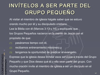 COMPARTIENDO
ESPERANZA
42
INVÍTELOS A SER PARTE DELINVÍTELOS A SER PARTE DEL
GRUPO PEQUEÑOGRUPO PEQUEÑO
Al visitar al miembro de iglesia hágale saber que se estuvo
orando mucho por él y su discipulado cristiano.
Lea la Biblia con él (Marcos 3:13 y 14) y explíquele que
los Grupos Pequeños nacieron en la mente de Jesús con el
propósito de que:
(1) pasáramos tiempo con él,
(2) recibamos entrenamiento misionero y
(3) tengamos la oportunidad de predicar el evangelio.
Exprese que la iglesia desea brindar esos servicios a través del Grupo
Pequeño y que Dios desea que él o ella sean parte del grupo. Con
mucha oración invite al miembro de iglesia a ser un discípulo en el
Grupo Pequeño.
 