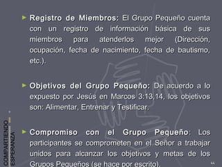 COMPARTIENDO
ESPERANZA
44
► Registro de Miembros:Registro de Miembros: El Grupo Pequeño cuentaEl Grupo Pequeño cuenta
con un registro de información básica de suscon un registro de información básica de sus
miembros para atenderlos mejor (Dirección,miembros para atenderlos mejor (Dirección,
ocupación, fecha de nacimiento, fecha de bautismo,ocupación, fecha de nacimiento, fecha de bautismo,
etc.).etc.).
► Objetivos del Grupo Pequeño:Objetivos del Grupo Pequeño: De acuerdo a loDe acuerdo a lo
expuesto por Jesús en Marcos 3:13,14, los objetivosexpuesto por Jesús en Marcos 3:13,14, los objetivos
son: Alimentar, Entrenar y Testificar.son: Alimentar, Entrenar y Testificar.
► Compromiso con el Grupo PequeñoCompromiso con el Grupo Pequeño : Los: Los
participantes se comprometen en el Señor a trabajarparticipantes se comprometen en el Señor a trabajar
unidos para alcanzar los objetivos y metas de losunidos para alcanzar los objetivos y metas de los
Grupos Pequeños (se hace por escrito).
 