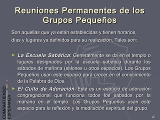 COMPARTIENDO
ESPERANZA
46
Reuniones Permanentes de losReuniones Permanentes de los
Grupos PequeñosGrupos Pequeños
Son aquellas que ya están establecidas y tienen horarios,Son aquellas que ya están establecidas y tienen horarios,
días y lugares ya definidos para su realización. Tales son:días y lugares ya definidos para su realización. Tales son:
► La Escuela SabáticaLa Escuela Sabática : Generalmente se da en el templo o: Generalmente se da en el templo o
lugares designados por la escuela sabática durante loslugares designados por la escuela sabática durante los
sábados de mañana (salones u otros espacios). Los Grupossábados de mañana (salones u otros espacios). Los Grupos
Pequeños usan este espacio para crecer en el conocimientoPequeños usan este espacio para crecer en el conocimiento
de la Palabra de Dios.de la Palabra de Dios.
► El Culto de AdoraciónEl Culto de Adoración : Este es un espacio de adoración: Este es un espacio de adoración
congregacional que funciona todos los sábados por lacongregacional que funciona todos los sábados por la
mañana en el templo. Los Grupos Pequeños usan estemañana en el templo. Los Grupos Pequeños usan este
espacio para la reflexión y la meditación espiritual del grupo.espacio para la reflexión y la meditación espiritual del grupo.
 
