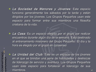 COMPARTIENDO
ESPERANZA
47
► La Sociedad de Menores y JóvenesLa Sociedad de Menores y Jóvenes :: Este espacioEste espacio
funciona generalmente los sábados por la tarde y estánfunciona generalmente los sábados por la tarde y están
dirigidos por los jóvenes. Los Grupos Pequeños usan estedirigidos por los jóvenes. Los Grupos Pequeños usan este
espacio para formar entre sus miembros una filosofíaespacio para formar entre sus miembros una filosofía
cristiana de la vida.cristiana de la vida.
► La CasaLa Casa:: Es un espacio elegido por el grupo par realizarEs un espacio elegido por el grupo par realizar
encuentros durante algún día de la semana. Está destinadoencuentros durante algún día de la semana. Está destinado
al entrenamiento misionero del Grupo Pequeño. El día y laal entrenamiento misionero del Grupo Pequeño. El día y la
hora es elegido por el grupo en consenso.hora es elegido por el grupo en consenso.
► La Unidad del Club:La Unidad del Club: Este es un espacio de los jóvenesEste es un espacio de los jóvenes
en el que se brindan una serie de habilidades y destrezasen el que se brindan una serie de habilidades y destrezas
de liderazgo de servicio y aventura. Los Grupos Pequeñosde liderazgo de servicio y aventura. Los Grupos Pequeños
usan este espacio para fortalecer el liderazgo de sususan este espacio para fortalecer el liderazgo de sus
miembros.miembros.
 