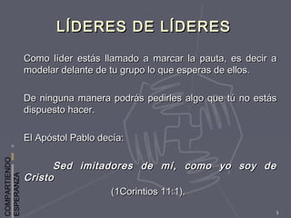 COMPARTIENDO
ESPERANZA
5
LÍDERES DE LÍDERESLÍDERES DE LÍDERES
Como líder estás llamado a marcar la pauta, es decir aComo líder estás llamado a marcar la pauta, es decir a
modelar delante de tu grupo lo que esperas de ellos.modelar delante de tu grupo lo que esperas de ellos.
De ninguna manera podrás pedirles algo que tú no estásDe ninguna manera podrás pedirles algo que tú no estás
dispuesto hacer.dispuesto hacer.
El Apóstol Pablo decía:El Apóstol Pablo decía:
Sed imitadores de mí, como yo soy deSed imitadores de mí, como yo soy de
CristoCristo
(1Corintios 11:1).(1Corintios 11:1).
 