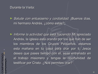 COMPARTIENDO
ESPERANZA
51
Durante la Visita:Durante la Visita:
► Salude con entusiasmo y cordialidadSalude con entusiasmo y cordialidad: ¡Buenos días,: ¡Buenos días,
mi hermano Andrés, ¿cómo estás?¡mi hermano Andrés, ¿cómo estás?¡
► Informe la actividad que está haciendoInforme la actividad que está haciendo: Mi apreciado: Mi apreciado
Andrés, la iglesia está orando por los que han de serAndrés, la iglesia está orando por los que han de ser
los miembros de los Grupos Pequeños, estamoslos miembros de los Grupos Pequeños, estamos
esta mañana en tu casa para orar por ti, Jesúsesta mañana en tu casa para orar por ti, Jesús
desea que pases tiempo con él, seas entrenado endesea que pases tiempo con él, seas entrenado en
el trabajo misionero y tengas la oportunidad deel trabajo misionero y tengas la oportunidad de
testificar por Cristo. ¿Nos permites orar?testificar por Cristo. ¿Nos permites orar?
 