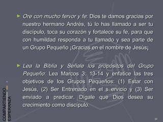 COMPARTIENDO
ESPERANZA
52
► Ore con mucho fervor y feOre con mucho fervor y fe: Dios te damos gracias por: Dios te damos gracias por
nuestro hermano Andrés, tú lo has llamado a ser tunuestro hermano Andrés, tú lo has llamado a ser tu
discípulo, toca su corazón y fortalece su fe, para quediscípulo, toca su corazón y fortalece su fe, para que
con humildad responda a tu llamado y sea parte decon humildad responda a tu llamado y sea parte de
un Grupo Pequeño ¡Gracias en el nombre de Jesús¡un Grupo Pequeño ¡Gracias en el nombre de Jesús¡
► Lea la Biblia y Señale los propósitos del GrupoLea la Biblia y Señale los propósitos del Grupo
PequeñoPequeño: Lea Marcos 3: 13-14 y enfatice las tres: Lea Marcos 3: 13-14 y enfatice las tres
objetivos de los Grupos Pequeños: (1) Estar conobjetivos de los Grupos Pequeños: (1) Estar con
Jesús, (2) Ser Entrenado en el s ervicio y (3) SerJesús, (2) Ser Entrenado en el s ervicio y (3) Ser
enviado a predicar. Dígale que Dios desea suenviado a predicar. Dígale que Dios desea su
crecimiento como discípulo.crecimiento como discípulo.
 