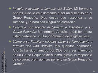 COMPARTIENDO
ESPERANZA
53
► Invítelo a aceptar el llamado del SeñorInvítelo a aceptar el llamado del Señor: Mi hermano: Mi hermano
Andrés, Dios lo está llamando a ser un discípulo en elAndrés, Dios lo está llamando a ser un discípulo en el
Grupo Pequeño. Dios desea que responda a suGrupo Pequeño. Dios desea que responda a su
llamado. ¿Lo hará con alegría de corazón?llamado. ¿Lo hará con alegría de corazón?
► Felicítelo por aceptar el llamado e Inscríbalo a suFelicítelo por aceptar el llamado e Inscríbalo a su
Grupo Pequeño:Grupo Pequeño: Mi hermano Andrés, lo felicito, ahoraMi hermano Andrés, lo felicito, ahora
usted pertenece un Grupo Pequeño de la iglesia local.usted pertenece un Grupo Pequeño de la iglesia local.
► Llame a su Familia y hágales saber su llamamiento yLlame a su Familia y hágales saber su llamamiento y
termine con una oracióntermine con una oración: Mis queridos hermanos,: Mis queridos hermanos,
Andrés ha sido llamado por Dios para ser miembrosAndrés ha sido llamado por Dios para ser miembros
de un Grupo Pequeño de nuestra iglesia, él respondióde un Grupo Pequeño de nuestra iglesia, él respondió
de corazón, oren siempre por él y su Grupo Pequeño.de corazón, oren siempre por él y su Grupo Pequeño.
Oremos…Oremos…
 