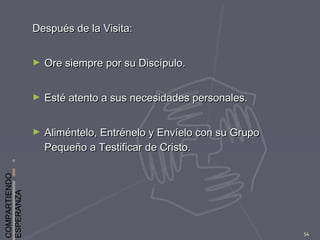 COMPARTIENDO
ESPERANZA
54
Después de la Visita:Después de la Visita:
► Ore siempre por su Discípulo.Ore siempre por su Discípulo.
► Esté atento a sus necesidades personales.Esté atento a sus necesidades personales.
► Aliméntelo, Entrénelo y Envíelo con su GrupoAliméntelo, Entrénelo y Envíelo con su Grupo
Pequeño a Testificar de Cristo.Pequeño a Testificar de Cristo.
 