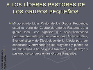 COMPARTIENDO
ESPERANZA
56
A LOS LÍDERES PASTORES DEA LOS LÍDERES PASTORES DE
LOS GRUPOS PEQUEÑOSLOS GRUPOS PEQUEÑOS
► Mi apreciado Líder Pastor de los Grupos Pequeños,Mi apreciado Líder Pastor de los Grupos Pequeños,
usted es parte del Cuerpo de Líderes Pastores de lausted es parte del Cuerpo de Líderes Pastores de la
iglesia local, eso significa que será convocadoiglesia local, eso significa que será convocado
permanentemente por las comisiones: Administrativa,permanentemente por las comisiones: Administrativa,
Evangelística y de Discipulado de la iglesia para serEvangelística y de Discipulado de la iglesia para ser
capacitado y entrenado en los proyectos y planes decapacitado y entrenado en los proyectos y planes de
los ministerios a fin de que a través de su liderazgo ylos ministerios a fin de que a través de su liderazgo y
pastoreo se concrete en los Grupos Pequeños.pastoreo se concrete en los Grupos Pequeños.
 