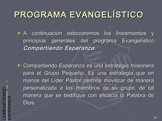 COMPARTIENDO
ESPERANZA
58
PROGRAMA EVANGELÍSTICOPROGRAMA EVANGELÍSTICO
► A continuación esbozaremos los lineamientos yA continuación esbozaremos los lineamientos y
principios generales del programa Evangelísticoprincipios generales del programa Evangelístico
Compartiendo Esperanza.Compartiendo Esperanza.
► Compartiendo Esperanza es una estrategia misioneraCompartiendo Esperanza es una estrategia misionera
para el Grupo Pequeño. Es una estrategia que enpara el Grupo Pequeño. Es una estrategia que en
manos del Líder Pastor permite movilizar de maneramanos del Líder Pastor permite movilizar de manera
personalizada a los miembros de su grupo, de talpersonalizada a los miembros de su grupo, de tal
manera que se testifique con eficacia la Palabra demanera que se testifique con eficacia la Palabra de
Dios.Dios.
 
