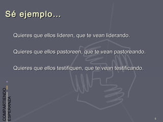 COMPARTIENDO
ESPERANZA
6
Sé ejemplo…Sé ejemplo…
Quieres que ellos lideren, que te vean liderando.Quieres que ellos lideren, que te vean liderando.
Quieres que ellos pastoreen, que te vean pastoreando.Quieres que ellos pastoreen, que te vean pastoreando.
Quieres que ellos testifiquen, que te vean testificando.Quieres que ellos testifiquen, que te vean testificando.
 
