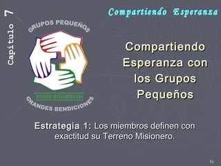 63
CompartiendoCompartiendo
Esperanza conEsperanza con
los Gruposlos Grupos
PequeñosPequeños
Estrategia 1:Estrategia 1: Los miembros definen conLos miembros definen con
exactitud su Terreno Misionero.exactitud su Terreno Misionero.
Capítulo7
 