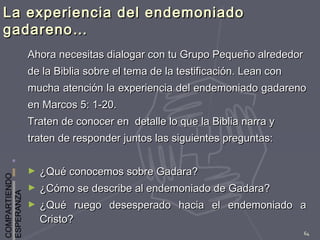 COMPARTIENDO
ESPERANZA
64
La experiencia del endemoniadoLa experiencia del endemoniado
gadareno…gadareno…
Ahora necesitas dialogar con tu Grupo Pequeño alrededorAhora necesitas dialogar con tu Grupo Pequeño alrededor
de la Biblia sobre el tema de la testificación. Lean conde la Biblia sobre el tema de la testificación. Lean con
mucha atención la experiencia del endemoniado gadarenomucha atención la experiencia del endemoniado gadareno
en Marcos 5: 1-20.en Marcos 5: 1-20.
Traten de conocer en detalle lo que la Biblia narra yTraten de conocer en detalle lo que la Biblia narra y
traten de responder juntos las siguientes preguntas:traten de responder juntos las siguientes preguntas:
► ¿Qué conocemos sobre Gadara?¿Qué conocemos sobre Gadara?
► ¿Cómo se describe al endemoniado de Gadara?¿Cómo se describe al endemoniado de Gadara?
► ¿Qué ruego desesperado hacia el endemoniado a¿Qué ruego desesperado hacia el endemoniado a
Cristo?Cristo?
 