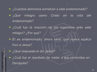 COMPARTIENDO
ESPERANZA
65
► ¿Cuántos demonios sometían a este endemoniado?¿Cuántos demonios sometían a este endemoniado?
► ¿Qué milagro opero Cristo en la vida del¿Qué milagro opero Cristo en la vida del
endemoniado?endemoniado?
► ¿Cuál fue la reacción de los lugareños ante este¿Cuál fue la reacción de los lugareños ante este
milagro? ¿Por qué?milagro? ¿Por qué?
► El ex endemoniado, ahora sano, que nueva súplicaEl ex endemoniado, ahora sano, que nueva súplica
hizo a Jesús?hizo a Jesús?
► ¿Qué respuesta le dio Jesús?¿Qué respuesta le dio Jesús?
► ¿Cuál fue el resultado de visitar a sus conocidos en¿Cuál fue el resultado de visitar a sus conocidos en
Decápolis?Decápolis?
 