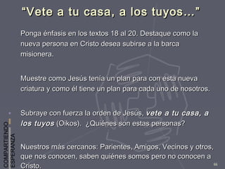 COMPARTIENDO
ESPERANZA
66
““Vete a tu casa, a los tuyos…”Vete a tu casa, a los tuyos…”
Ponga énfasis en los textos 18 al 20. Destaque como laPonga énfasis en los textos 18 al 20. Destaque como la
nueva persona en Cristo desea subirse a la barcanueva persona en Cristo desea subirse a la barca
misionera.misionera.
Muestre como Jesús tenía un plan para con esta nuevaMuestre como Jesús tenía un plan para con esta nueva
criatura y como él tiene un plan para cada uno de nosotros.criatura y como él tiene un plan para cada uno de nosotros.
Subraye con fuerza la orden de Jesús,Subraye con fuerza la orden de Jesús, vete a tu casa, avete a tu casa, a
los tuyoslos tuyos (Oikos). ¿Quiénes son estas personas?(Oikos). ¿Quiénes son estas personas?
Nuestros más cercanos: Parientes, Amigos, Vecinos y otros,Nuestros más cercanos: Parientes, Amigos, Vecinos y otros,
que nos conocen, saben quiénes somos pero no conocen aque nos conocen, saben quiénes somos pero no conocen a
Cristo.Cristo.
 