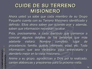 COMPARTIENDO
ESPERANZA
69
CUIDE DE SU TERRENOCUIDE DE SU TERRENO
MISIONEROMISIONERO
Ahora usted ya sabe que cada miembro de su GrupoAhora usted ya sabe que cada miembro de su Grupo
Pequeño cuenta con su Terreno Misionero identificado yPequeño cuenta con su Terreno Misionero identificado y
definido. Ellos ahora saben por quienes orar y además,definido. Ellos ahora saben por quienes orar y además,
saben que información necesitan recabar.saben que información necesitan recabar.
Pida, precisamente, a cada discípulo que comience aPida, precisamente, a cada discípulo que comience a
conocer algunos detalles de las personas que másconocer algunos detalles de las personas que más
adelante visitará: Nombre completo, lugar deadelante visitará: Nombre completo, lugar de
procedencia, familia, gustos, intereses, edad, etc. Todaprocedencia, familia, gustos, intereses, edad, etc. Toda
información que sea necesaria para entrevistarlo yinformación que sea necesaria para entrevistarlo y
atenderlo mejor en la visita misionera.atenderlo mejor en la visita misionera.
Anime a su grupo, agradezcan a Dios por lo realizado,Anime a su grupo, agradezcan a Dios por lo realizado,
canten alabanzas y prepárense para la próxima visita.canten alabanzas y prepárense para la próxima visita.
 