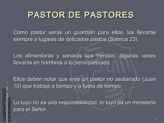 COMPARTIENDO
ESPERANZA
7
PASTOR DE PASTORESPASTOR DE PASTORES
Como pastor serás un guardián para ellos, los llevarásComo pastor serás un guardián para ellos, los llevarás
siempre a lugares de delicados pastos (Salmos 23).siempre a lugares de delicados pastos (Salmos 23).
Los alimentarás y sanarás sus heridas, algunas vecesLos alimentarás y sanarás sus heridas, algunas veces
llevarás en hombros a la perniquebrada.llevarás en hombros a la perniquebrada.
Ellos deben notar que eres un pastor no asalariado (JuanEllos deben notar que eres un pastor no asalariado (Juan
10) que trabaja a tiempo y a fuera de tiempo.10) que trabaja a tiempo y a fuera de tiempo.
Lo tuyo no es una responsabilidad, lo tuyo es un ministerioLo tuyo no es una responsabilidad, lo tuyo es un ministerio
para el Señor.para el Señor.
 