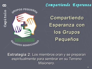 70
CompartiendoCompartiendo
Esperanza conEsperanza con
los Gruposlos Grupos
PequeñosPequeños
Estrategia 2Estrategia 2: Los miembros oran y se preparan: Los miembros oran y se preparan
espiritualmente para sembrar en su Terrenoespiritualmente para sembrar en su Terreno
Misionero.Misionero.
Capítulo8
 