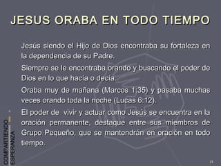 COMPARTIENDO
ESPERANZA
72
JESUS ORABA EN TODO TIEMPOJESUS ORABA EN TODO TIEMPO
Jesús siendo el Hijo de Dios encontraba su fortaleza enJesús siendo el Hijo de Dios encontraba su fortaleza en
la dependencia de su Padre.la dependencia de su Padre.
Siempre se le encontraba orando y buscando el poder deSiempre se le encontraba orando y buscando el poder de
Dios en lo que hacía o decía.Dios en lo que hacía o decía.
Oraba muy de mañana (Marcos 1:35) y pasaba muchasOraba muy de mañana (Marcos 1:35) y pasaba muchas
veces orando toda la noche (Lucas 6:12).veces orando toda la noche (Lucas 6:12).
El poder de vivir y actuar como Jesús se encuentra en laEl poder de vivir y actuar como Jesús se encuentra en la
oración permanente, destaque entre sus miembros deoración permanente, destaque entre sus miembros de
Grupo Pequeño, que se mantendrán en oración en todoGrupo Pequeño, que se mantendrán en oración en todo
tiempo.tiempo.
 
