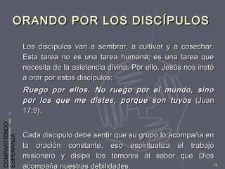 COMPARTIENDO
ESPERANZA
73
ORANDO POR LOS DISCÍPULOSORANDO POR LOS DISCÍPULOS
Los discípulos van a sembrar, a cultivar y a cosechar.Los discípulos van a sembrar, a cultivar y a cosechar.
Esta tarea no es una tarea humana, es una tarea queEsta tarea no es una tarea humana, es una tarea que
necesita de la asistencia divina. Por ello, Jesús nos instónecesita de la asistencia divina. Por ello, Jesús nos instó
a orar por estos discípulos:a orar por estos discípulos:
Ruego por ellos. No ruego por el mundo, sinoRuego por ellos. No ruego por el mundo, sino
por los que me distes, porque son tuyospor los que me distes, porque son tuyos (Juan(Juan
17:9).17:9).
Cada discípulo debe sentir que su grupo lo acompaña enCada discípulo debe sentir que su grupo lo acompaña en
la oración constante, eso espiritualiza el trabajola oración constante, eso espiritualiza el trabajo
misionero y disipa los temores al saber que Diosmisionero y disipa los temores al saber que Dios
acompaña nuestras debilidades.
 