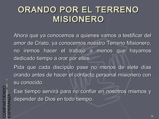 COMPARTIENDO
ESPERANZA
74
ORANDO POR EL TERRENOORANDO POR EL TERRENO
MISIONEROMISIONERO
Ahora que ya conocemos a quienes vamos a testificar delAhora que ya conocemos a quienes vamos a testificar del
amor de Cristo, ya conocemos nuestro Terreno Misionero,amor de Cristo, ya conocemos nuestro Terreno Misionero,
no iremos hacer el trabajo a menos que hayamosno iremos hacer el trabajo a menos que hayamos
dedicado tiempo a orar por ellos.dedicado tiempo a orar por ellos.
Pida que cada discípulo pase no menos de siete díasPida que cada discípulo pase no menos de siete días
orando antes de hacer el contacto personal misionero conorando antes de hacer el contacto personal misionero con
su conocido.su conocido.
Ese tiempo servirá para no confiar en nosotros mismos yEse tiempo servirá para no confiar en nosotros mismos y
depender de Dios en todo tiempo.depender de Dios en todo tiempo.
 