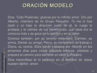 COMPARTIENDO
ESPERANZA
75
ORACIÓN MODELOORACIÓN MODELO
Dios, Todo Poderoso, gracias por tu infinito amor. Oro porDios, Todo Poderoso, gracias por tu infinito amor. Oro por
Alberto, miembro de mi Grupo Pequeño, Tú me lo hasAlberto, miembro de mi Grupo Pequeño, Tú me lo has
dado y yo bajo tu dirección cuido de él, te ruego lodado y yo bajo tu dirección cuido de él, te ruego lo
protejas y le colmes de tus bendiciones, que cada día teprotejas y le colmes de tus bendiciones, que cada día te
conozca más y se goce en tu perdón y en tu amor.conozca más y se goce en tu perdón y en tu amor.
Oramos también, por su terreno misionero: Carmen, suOramos también, por su terreno misionero: Carmen, su
prima. Daniel, su amigo. Percy, su compañero de trabajo yprima. Daniel, su amigo. Percy, su compañero de trabajo y
Diana, su vecina. Ellos serán visitados por Alberto en losDiana, su vecina. Ellos serán visitados por Alberto en los
próximos días para iniciar estudios bíblicos, visítalos ypróximos días para iniciar estudios bíblicos, visítalos y
prepara el camino para sembrar en ellos tu Palabra.prepara el camino para sembrar en ellos tu Palabra.
Dios maravilloso te lo pedimos en el Nombre de JesúsDios maravilloso te lo pedimos en el Nombre de Jesús
nuestro Señor, amen.nuestro Señor, amen.
 