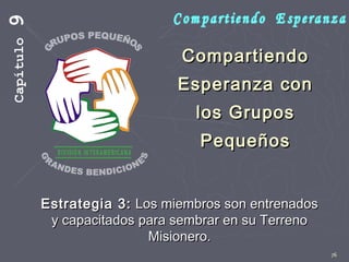 76
CompartiendoCompartiendo
Esperanza conEsperanza con
los Gruposlos Grupos
PequeñosPequeños
Estrategia 3:Estrategia 3: Los miembros son entrenadosLos miembros son entrenados
y capacitados para sembrar en su Terrenoy capacitados para sembrar en su Terreno
Misionero.Misionero.
Capítulo9
 