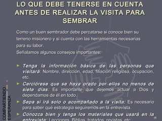 COMPARTIENDO
ESPERANZA
78
LO QUE DEBE TENERSE EN CUENTALO QUE DEBE TENERSE EN CUENTA
ANTES DE REALIZAR LA VISITA PARAANTES DE REALIZAR LA VISITA PARA
SEMBRARSEMBRAR
Como un buen sembrador debe percatarse si conoce bien suComo un buen sembrador debe percatarse si conoce bien su
terreno misionero y si cuenta con las herramientas necesariasterreno misionero y si cuenta con las herramientas necesarias
para su labor.para su labor.
Señalamos algunos consejos importantes:Señalamos algunos consejos importantes:
► Tenga la información básica de las personas queTenga la información básica de las personas que
visitarávisitará : Nombre, dirección, edad, filiación religiosa, ocupación,: Nombre, dirección, edad, filiación religiosa, ocupación,
etc.etc.
► Cerciórese que se haya orado por ellos no menos deCerciórese que se haya orado por ellos no menos de
siete díassiete días:: Es importante que dejemos actuar a Dios yEs importante que dejemos actuar a Dios y
dependamos de él en todo.dependamos de él en todo.
► Sepa si irá solo o acompañado a la visita:Sepa si irá solo o acompañado a la visita: Es necesarioEs necesario
para saber qué estrategia seguiremos en la entrevista.para saber qué estrategia seguiremos en la entrevista.
► Conozca bien y tenga los materiales que usará en laConozca bien y tenga los materiales que usará en la
 