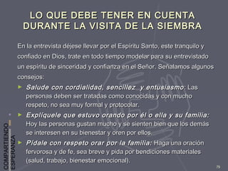 COMPARTIENDO
ESPERANZA
79
LO QUE DEBE TENER EN CUENTALO QUE DEBE TENER EN CUENTA
DURANTE LA VISITA DE LA SIEMBRADURANTE LA VISITA DE LA SIEMBRA
En la entrevista déjese llevar por el Espíritu Santo, este tranquilo yEn la entrevista déjese llevar por el Espíritu Santo, este tranquilo y
confiado en Dios, trate en todo tiempo modelar para su entrevistadoconfiado en Dios, trate en todo tiempo modelar para su entrevistado
un espíritu de sinceridad y confianza en el Señor. Señalamos algunosun espíritu de sinceridad y confianza en el Señor. Señalamos algunos
consejos:consejos:
► Salude con cordialidad, sencillez y entusiasmoSalude con cordialidad, sencillez y entusiasmo : Las: Las
personas deben ser tratadas como conocidas y con muchopersonas deben ser tratadas como conocidas y con mucho
respeto, no sea muy formal y protocolar.respeto, no sea muy formal y protocolar.
► Explíquele que estuvo orando por él o ella y su familia:Explíquele que estuvo orando por él o ella y su familia:
Hoy las personas gustan mucho y se sienten bien que los demásHoy las personas gustan mucho y se sienten bien que los demás
se interesen en su bienestar y oren por ellos.se interesen en su bienestar y oren por ellos.
► Pídale con respeto orar por la familia:Pídale con respeto orar por la familia: Haga una oraciónHaga una oración
fervorosa y de fe, sea breve y pida por bendiciones materialesfervorosa y de fe, sea breve y pida por bendiciones materiales
(salud, trabajo, bienestar emocional).(salud, trabajo, bienestar emocional).
 