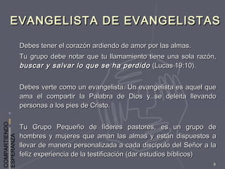 COMPARTIENDO
ESPERANZA
8
EVANGELISTA DE EVANGELISTASEVANGELISTA DE EVANGELISTAS
Debes tener el corazón ardiendo de amor por las almas.Debes tener el corazón ardiendo de amor por las almas.
Tu grupo debe notar que tu llamamiento tiene una sola razón,Tu grupo debe notar que tu llamamiento tiene una sola razón,
buscar y salvar lo que se ha perdidobuscar y salvar lo que se ha perdido (Lucas 19:10).(Lucas 19:10).
Debes verte como un evangelista. Un evangelista es aquel queDebes verte como un evangelista. Un evangelista es aquel que
ama el compartir la Palabra de Dios y se deleita llevandoama el compartir la Palabra de Dios y se deleita llevando
personas a los pies de Cristo.personas a los pies de Cristo.
Tu Grupo Pequeño de líderes pastores, es un grupo deTu Grupo Pequeño de líderes pastores, es un grupo de
hombres y mujeres que aman las almas y están dispuestos ahombres y mujeres que aman las almas y están dispuestos a
llevar de manera personalizada a cada discípulo del Señor a lallevar de manera personalizada a cada discípulo del Señor a la
feliz experiencia de la testificación (dar estudios bíblicos)feliz experiencia de la testificación (dar estudios bíblicos)
 