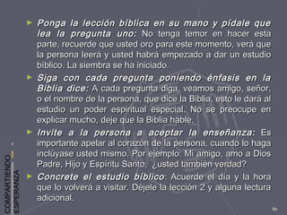 COMPARTIENDO
ESPERANZA
80
► Ponga la lección bíblica en su mano y pídale quePonga la lección bíblica en su mano y pídale que
lea la pregunta uno:lea la pregunta uno: No tenga temor en hacer estaNo tenga temor en hacer esta
parte, recuerde que usted oro para este momento, verá queparte, recuerde que usted oro para este momento, verá que
la persona leerá y usted habrá empezado a dar un estudiola persona leerá y usted habrá empezado a dar un estudio
bíblico. La siembra se ha iniciado.bíblico. La siembra se ha iniciado.
► Siga con cada pregunta poniendo énfasis en laSiga con cada pregunta poniendo énfasis en la
Biblia dice:Biblia dice: A cada pregunta diga, veamos amigo, señor,A cada pregunta diga, veamos amigo, señor,
o el nombre de la persona, que dice la Biblia, esto le dará alo el nombre de la persona, que dice la Biblia, esto le dará al
estudio un poder espiritual especial. No se preocupe enestudio un poder espiritual especial. No se preocupe en
explicar mucho, deje que la Biblia hable.explicar mucho, deje que la Biblia hable.
► Invite a la persona a aceptar la enseñanza:Invite a la persona a aceptar la enseñanza: EsEs
importante apelar al corazón de la persona, cuando lo hagaimportante apelar al corazón de la persona, cuando lo haga
inclúyase usted mismo. Por ejemplo: Mi amigo, amo a Diosinclúyase usted mismo. Por ejemplo: Mi amigo, amo a Dios
Padre, Hijo y Espíritu Santo, ¿usted también verdad?Padre, Hijo y Espíritu Santo, ¿usted también verdad?
► Concrete el estudio bíblicoConcrete el estudio bíblico : Acuerde el día y la hora: Acuerde el día y la hora
que lo volverá a visitar. Déjele la lección 2 y alguna lecturaque lo volverá a visitar. Déjele la lección 2 y alguna lectura
adicional.adicional.
 