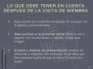 COMPARTIENDO
ESPERANZA
81
LO QUE DEBE TENER EN CUENTALO QUE DEBE TENER EN CUENTA
DESPUES DE LA VISITA DE SIEMBRADESPUES DE LA VISITA DE SIEMBRA
► Siga orando por la semilla sembrada: En el grupo, enSiga orando por la semilla sembrada: En el grupo, en
la iglesia y personalmente.la iglesia y personalmente.
► Sea puntual a la próxima visitaSea puntual a la próxima visita : Ellos lo van a: Ellos lo van a
esperar con mucho deseo y respeto. Cuide estaesperar con mucho deseo y respeto. Cuide esta
imagen.imagen.
► Evalúe y mejore su presentaciónEvalúe y mejore su presentación : Analice su: Analice su
entrevista y mejórela. Sin embargo, no se aflija queentrevista y mejórela. Sin embargo, no se aflija que
Dios siempre suplirá lo que os falte y lo usará conDios siempre suplirá lo que os falte y lo usará con
poder.poder.
 