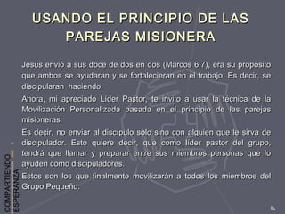 COMPARTIENDO
ESPERANZA
84
USANDO EL PRINCIPIO DE LASUSANDO EL PRINCIPIO DE LAS
PAREJAS MISIONERAPAREJAS MISIONERA
Jesús envió a sus doce de dos en dos (Marcos 6:7), era su propósitoJesús envió a sus doce de dos en dos (Marcos 6:7), era su propósito
que ambos se ayudaran y se fortalecieran en el trabajo. Es decir, seque ambos se ayudaran y se fortalecieran en el trabajo. Es decir, se
discipularan haciendo.discipularan haciendo.
Ahora, mi apreciado Líder Pastor, te invito a usar la técnica de laAhora, mi apreciado Líder Pastor, te invito a usar la técnica de la
Movilización Personalizada basada en el principio de las parejasMovilización Personalizada basada en el principio de las parejas
misioneras.misioneras.
Es decir, no enviar al discípulo solo sino con alguien que le sirva deEs decir, no enviar al discípulo solo sino con alguien que le sirva de
discipulador. Esto quiere decir, que como líder pastor del grupo,discipulador. Esto quiere decir, que como líder pastor del grupo,
tendrá que llamar y preparar entre sus miembros personas que lotendrá que llamar y preparar entre sus miembros personas que lo
ayuden como discipuladores.ayuden como discipuladores.
Estos son los que finalmente movilizarán a todos los miembros delEstos son los que finalmente movilizarán a todos los miembros del
Grupo Pequeño.Grupo Pequeño.
 