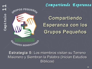 88
CompartiendoCompartiendo
Esperanza con losEsperanza con los
Grupos PequeñosGrupos Pequeños
Estrategia 5:Estrategia 5: Los miembros visitan su TerrenoLos miembros visitan su Terreno
Misionero y Siembran la Palabra (Inician EstudiosMisionero y Siembran la Palabra (Inician Estudios
Bíblicos)Bíblicos)
Capítulo11
 