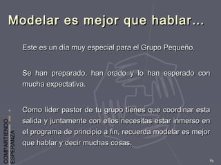 COMPARTIENDO
ESPERANZA
89
Modelar es mejor que hablar…Modelar es mejor que hablar…
Este es un día muy especial para el Grupo Pequeño.Este es un día muy especial para el Grupo Pequeño.
Se han preparado, han orado y lo han esperado conSe han preparado, han orado y lo han esperado con
mucha expectativa.mucha expectativa.
Como líder pastor de tu grupo tienes que coordinar estaComo líder pastor de tu grupo tienes que coordinar esta
salida y juntamente con ellos necesitas estar inmerso ensalida y juntamente con ellos necesitas estar inmerso en
el programa de principio a fin, recuerda modelar es mejorel programa de principio a fin, recuerda modelar es mejor
que hablar y decir muchas cosas.que hablar y decir muchas cosas.
 